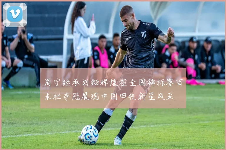 周宁继承刘翔辉煌在全国锦标赛百米栏夺冠展现中国田径新星风采