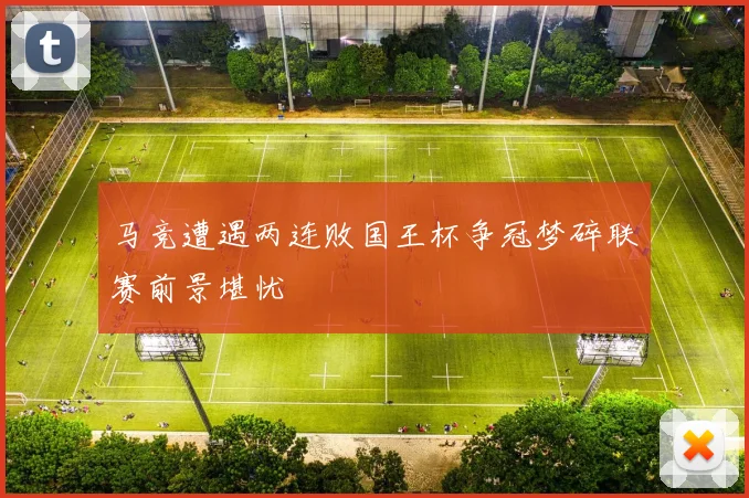 马竞遭遇两连败国王杯争冠梦碎联赛前景堪忧