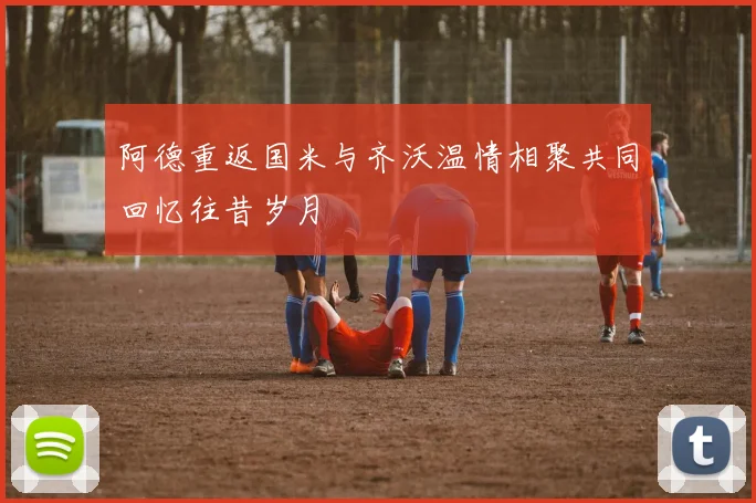 阿德重返国米与齐沃温情相聚共同回忆往昔岁月