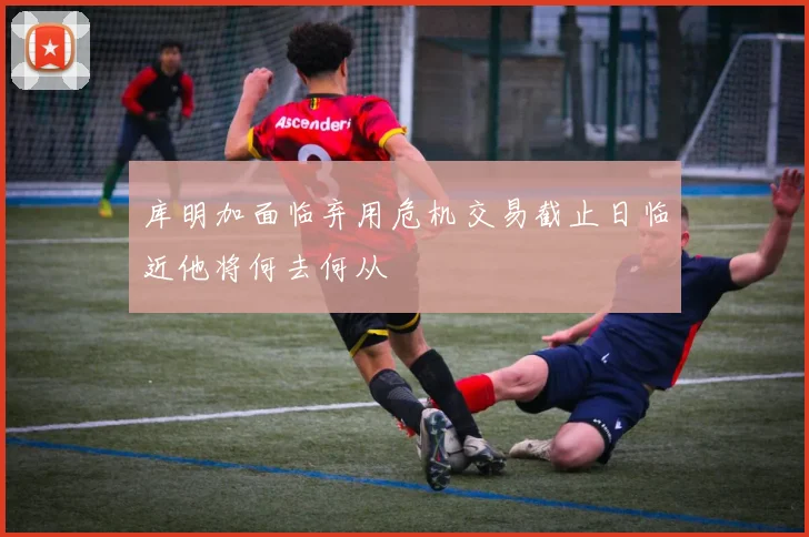 库明加面临弃用危机交易截止日临近他将何去何从