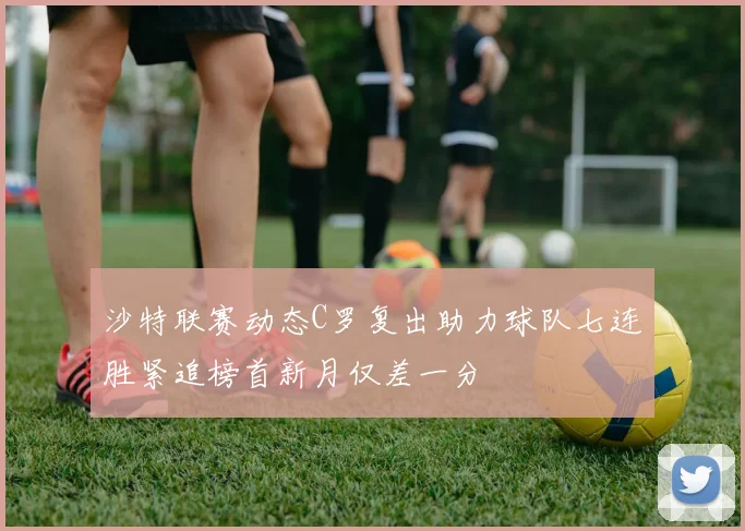 沙特联赛动态C罗复出助力球队七连胜紧追榜首新月仅差一分