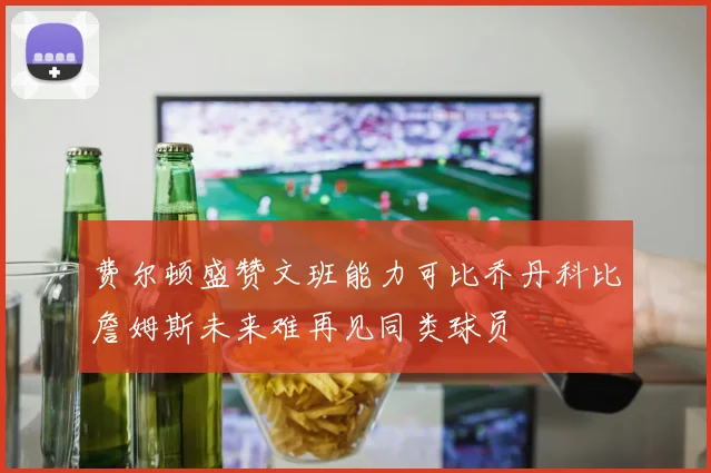 费尔顿盛赞文班能力可比乔丹科比詹姆斯未来难再见同类球员