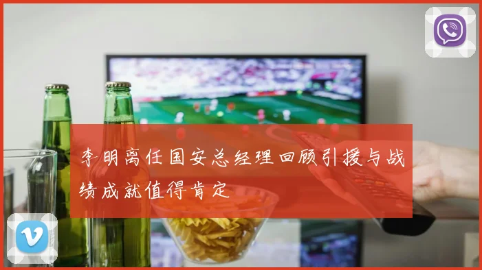 李明离任国安总经理回顾引援与战绩成就值得肯定