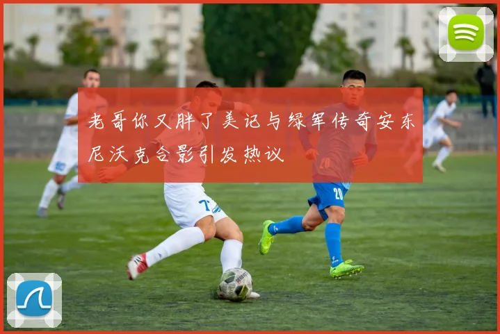 老哥你又胖了美记与绿军传奇安东尼沃克合影引发热议