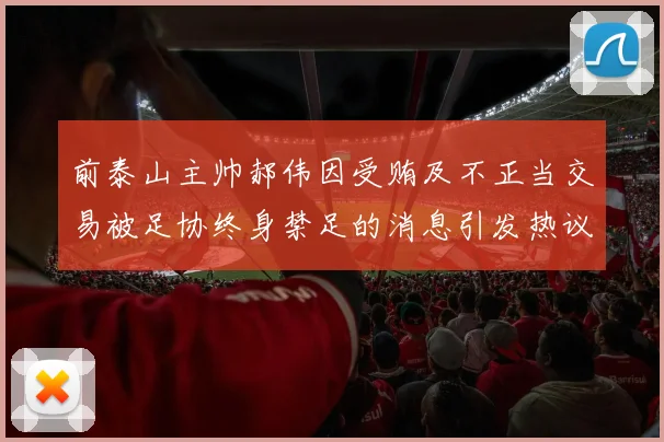 前泰山主帅郝伟因受贿及不正当交易被足协终身禁足的消息引发热议