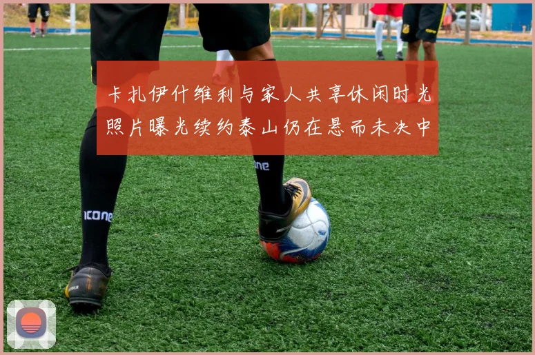 卡扎伊什维利与家人共享休闲时光照片曝光续约泰山仍在悬而未决中